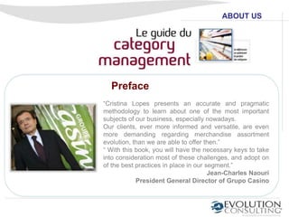 ABOUT US




  Preface
“Cristina Lopes presents an accurate and pragmatic
methodology to learn about one of the most important
subjects of our business, especially nowadays.
Our clients, ever more informed and versatile, are even
more demanding regarding merchandise assortment
evolution, than we are able to offer then.”
“ With this book, you will have the necessary keys to take
into consideration most of these challenges, and adopt on
of the best practices in place in our segment.”
                                       Jean-Charles Naouri
            President General Director of Grupo Casino
 
