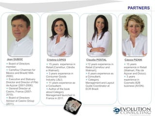 PARTNERS




Jean DUBOC                     Cristina LOPES              Claudia POSTAL             Cássia PIZANI
  Board of Directors             15 years experience in      12 years experience in     15 years
member;                        Retail (Carrefour, Cãndia   Retail (Carrefour and      experience in Retail
  Carrefour Chairman for       e Walmart);                 Walmart);                  (Walmart, Pão de
Mexico and Brazil(1994-          3 years experience in       6 years experience as    Açúcar and Dicico);
2000);                         Consumer Goods              a Consultant;                3 years
  Executive and Statuary       Industry (J&J);               Category                 experience in
Director and Director of Pão     11 years experience as    Management and Layout      Cosmetic B2B
de Açúcar (2001-2006);         a Consultant;               Guide Coordinator at       business (AVON).
  General Director at            Author of the book        ECR Brazil.
Casino, France (2007-          about Category
2010);                         Management launched in
  Board of Directors           France in 2011.
Advisor at Casino Group
(2011).
 