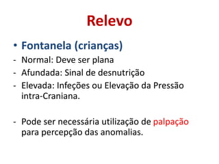 Relevo
• Fontanela (crianças)
- Normal: Deve ser plana
- Afundada: Sinal de desnutrição
- Elevada: Infeções ou Elevação da Pressão
intra-Craniana.
- Pode ser necessária utilização de palpação
para percepção das anomalias.
 