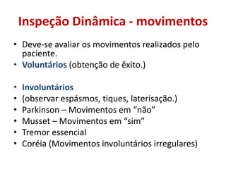 Inspeção Dinâmica - movimentos
• Deve-se avaliar os movimentos realizados pelo
paciente.
• Voluntários (obtenção de êxito.)
• Involuntários
• (observar espásmos, tiques, laterisação.)
• Parkinson – Movimentos em “não”
• Musset – Movimentos em “sim”
• Tremor essencial
• Coréia (Movimentos involuntários irregulares)
 