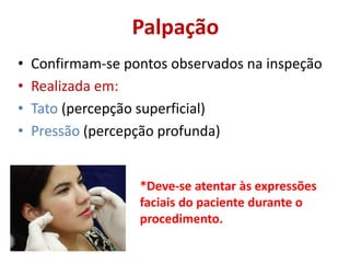 Palpação
• Confirmam-se pontos observados na inspeção
• Realizada em:
• Tato (percepção superficial)
• Pressão (percepção profunda)
*Deve-se atentar às expressões
faciais do paciente durante o
procedimento.
 