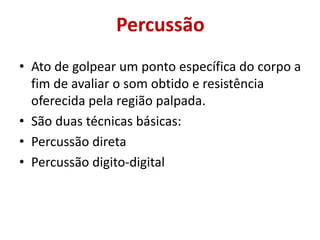 Percussão
• Ato de golpear um ponto específica do corpo a
fim de avaliar o som obtido e resistência
oferecida pela região palpada.
• São duas técnicas básicas:
• Percussão direta
• Percussão digito-digital
 
