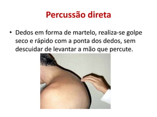 Percussão direta
• Dedos em forma de martelo, realiza-se golpe
seco e rápido com a ponta dos dedos, sem
descuidar de levantar a mão que percute.
 