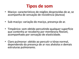 Tipos de som
• Maciço: característicos de reigões desprovidas de ar, se
acompanha de sensação de resistência (dureza)
• Sub-maciço: variação do maciço, presença de ar.
• Timpânico: som obtido percutindo qualquer superfície
que contenha ar recoberta por membrana flexível,
acompanhado por sensação de elasticidade.
• Claro pulmonar: obtido ao percutir o tórax normal,
dependendo da presença de ar nos alvéolos e demais
estruturas pulmonares.
 