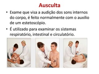 Ausculta
• Exame que visa a audição dos sons internos
do corpo, é feito normalmente com o auxilio
de um estetoscópio.
• É utilizado para examinar os sistemas
respiratório, intestinal e circulatório.
 