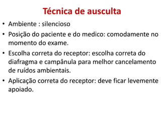 Técnica de ausculta
• Ambiente : silencioso
• Posição do paciente e do medico: comodamente no
momento do exame.
• Escolha correta do receptor: escolha correta do
diafragma e campânula para melhor cancelamento
de ruídos ambientais.
• Aplicação correta do receptor: deve ficar levemente
apoiado.
 