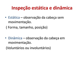 Inspeção estática e dinâmica
• Estática – observação da cabeça sem
movimentação.
( Forma, tamanho, posição)
• Dinâmica – observação da cabeça em
movimentação.
(Voluntários ou involuntários)
 