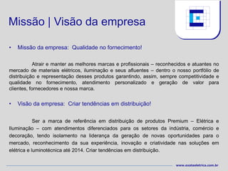 Missão | Visão da empresa

•   Missão da empresa: Qualidade no fornecimento!

            Atrair e manter as melhores marcas e profissionais – reconhecidos e atuantes no
mercado de materiais elétricos, iluminação e seus afluentes – dentro o nosso portfólio de
distribuição e representação desses produtos garantindo, assim, sempre competitividade e
qualidade no fornecimento, atendimento personalizado e geração de valor para
clientes, fornecedores e nossa marca.


•   Visão da empresa: Criar tendências em distribuição!


            Ser a marca de referência em distribuição de produtos Premium – Elétrica e
Iluminação – com atendimentos diferenciados para os setores da indústria, comércio e
decoração, tendo isolamento na liderança da geração de novas oportunidades para o
mercado, reconhecimento da sua experiência, inovação e criatividade nas soluções em
elétrica e luminotécnica até 2014. Criar tendências em distribuição.

                                                                        www.exataeletrica.com.br
 