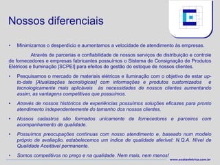 Nossos diferenciais

•   Minimizamos o desperdício e aumentamos a velocidade de atendimento às empresas.
           Através de parcerias e confiabilidade de nossos serviços de distribuição e controle
de fornecedores e empresas fabricantes possuímos o Sistema de Consignação de Produtos
Elétricos e Iluminação [SCPEI] para efeitos de gestão do estoque de nossos clientes.
•   Pesquisamos o mercado de materiais elétricos e iluminação com o objetivo de estar up-
    to-date [Atualizações tecnológicas] com informações e produtos customizados e
    tecnologicamente mais aplicáveis às necessidades de nossos clientes aumentando
    assim, as vantagens competitivas que possuímos.
•   Através de nossos históricos de experiências possuímos soluções eficazes para pronto
    atendimento independentemente do tamanho dos nossos clientes.
•   Nossos cadastros são formados unicamente de fornecedores e parceiros com
    acompanhamento de qualidade.
•   Possuímos preocupações contínuas com nosso atendimento e, baseado num modelo
    próprio de avaliação, estabelecemos um índice de qualidade aferível: N.Q.A. Nível de
    Qualidade Aceitável permanente.
•   Somos competitivos no preço e na qualidade. Nem mais, nem menos!
                                                                          www.exataeletrica.com.br
 