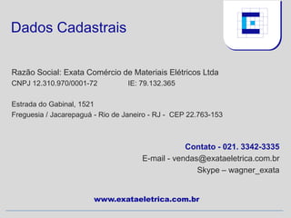 Dados Cadastrais

Razão Social: Exata Comércio de Materiais Elétricos Ltda
CNPJ 12.310.970/0001-72           IE: 79.132.365

Estrada do Gabinal, 1521
Freguesia / Jacarepaguá - Rio de Janeiro - RJ - CEP 22.763-153



                                                  Contato - 021. 3342-3335
                                      E-mail - vendas@exataeletrica.com.br
                                                     Skype – wagner_exata


                        www.exataeletrica.com.br
 