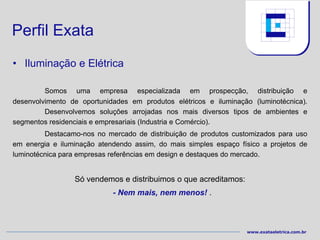 Perfil Exata
• Iluminação e Elétrica

         Somos uma empresa especializada em prospecção, distribuição e
desenvolvimento de oportunidades em produtos elétricos e iluminação (luminotécnica).
         Desenvolvemos soluções arrojadas nos mais diversos tipos de ambientes e
segmentos residenciais e empresariais (Industria e Comércio).
         Destacamo-nos no mercado de distribuição de produtos customizados para uso
em energia e iluminação atendendo assim, do mais simples espaço físico a projetos de
luminotécnica para empresas referências em design e destaques do mercado.


                 Só vendemos e distribuimos o que acreditamos:
                            - Nem mais, nem menos! .



                                                                  www.exataeletrica.com.br
 