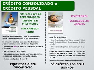 CRÉDITO CONSOLIDADO e
CRÉDITO PESSOAL
                      POUPE ATÉ 60% EM
                       PREOCUPAÇÕES,                                               INVISTA EM SI.
                         DESGASTE E                                              NÓS DAMOS-LHE
                        PRESTAÇÕES                                                  CRÉDITO
                          NÓS SABEMOS
                             COMO
O CRÉDITO CONSOLIDADO É UMA OPORTUNIDADE
                                                     QUAL É O SEU SONHO?
ÚNICA PARA REEQUILIBRAR O SEU ORÇAMENTO.
                                                     • Umas férias inesquecíveis? Obras em casa? Móveis
Se tem vários créditos, o seu consultor financeiro   novos? Electrodomésticos? Um computador de última
pessoal Exchange tem a solução que lhe permite:      geração?
• POUPAR ATÉ 60% NA PRESTAÇÃO MENSAL DOS SEUS        • Uma necessidade pontual de liquidez para o que
CRÉDITOS;                                            quiser?
• OBTER LIQUIDEZ ADICIONAL;                          COM O APOIO DO SEU CONSULTOR FINANCEIRO
• MAIOR COMODIDADE E MAIS CONTROLO DE CUSTOS         PESSOAL EXCHANGE PODERÁ TER TUDO ISTO
COM APENAS UMA ÚNICA PRESTAÇÃO MENSAL                SEM QUE TENHA DE ABDICAR DE TUDO O QUE
                                                     JÁ TEM.
• Com ou sem hipoteca de imóvel
                                                     Sem mais perguntas e explicações adicionais.


          EQUILIBRE O SEU                             DÊ CRÉDITO AOS SEUS
            ORÇAMENTO                                       SONHOS
 