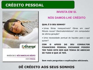 CRÉDITO PESSOAL
                                  INVISTA EM SI.

                     NÓS DAMOS-LHE CRÉDITO

               QUAL É O SEU SONHO?

               • Umas    férias   inesquecíveis?   Obras   em   casa?
               Móveis novos? Electrodomésticos? Um computador
               de última geração?

               • Uma necessidade pontual de liquidez para o que
               quiser?

               COM       O   APOIO      DO     SEU     CONSULTOR
               FINANCEIRO         PESSOAL    EXCHANGE      PODERÁ
               TER TUDO ISTO SEM QUE TENHA DE ABDICAR
               DE TUDO O QUE JÁ TEM.



               Sem mais perguntas e explicações adicionais.


     DÊ CRÉDITO AOS SEUS SONHOS
 