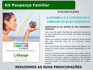 Kit Poupança Familiar
                                   VIVA EM PLENO

                    AJUDAMO-LO A CONTROLAR E
                    DIMINUIR AS SUAS DESPESAS
                   ORIENTAMO-LO NA GESTÃO DO SEU ORÇAMENTO
                   FAMILIAR
                   Fazer uma boa gestão financeira do orçamento não significa
                   ter mais rendimentos, mas sim fazer uma melhor distribuição
                   das despesas.

                   Gastar com prudência e poupar com sabedoria. Parece simples
                   esta regra financeira para ter um orçamento familiar
                   equilibrado.

                   Mas muitas famílias não conseguem avaliar onde gastam o seu
                   dinheiro ou quanto pesam as depesas desnecessárias no seu
                   orçamento.

                   É aí que normalmente nos confrontamos com o efeito “bola de
                   neve” no nosso orçamento e é também aí que é importante ter
                   alguém que nos ajude a pará-la e reduzi-la a uma dimensão
                   controlável. É quando sentimos necessidade de um consultor
                   financeiro pessoal, um amigo que saiba como dar a volta à
                   situação.


    REDUZIMOS AS SUAS PREOCUPAÇÕES
 