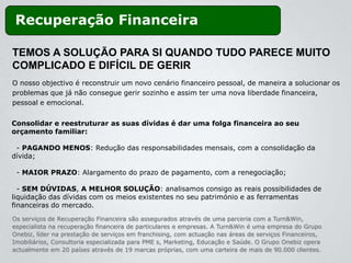 Recuperação Financeira

TEMOS A SOLUÇÃO PARA SI QUANDO TUDO PARECE MUITO
COMPLICADO E DIFÍCIL DE GERIR
O nosso objectivo é reconstruir um novo cenário financeiro pessoal, de maneira a solucionar os
problemas que já não consegue gerir sozinho e assim ter uma nova liberdade financeira,
pessoal e emocional.


Consolidar e reestruturar as suas dívidas é dar uma folga financeira ao seu
orçamento familiar:

 - PAGANDO MENOS: Redução das responsabilidades mensais, com a consolidação da
dívida;

 - MAIOR PRAZO: Alargamento do prazo de pagamento, com a renegociação;

  - SEM DÚVIDAS, A MELHOR SOLUÇÃO: analisamos consigo as reais possibilidades de
liquidação das dívidas com os meios existentes no seu património e as ferramentas
financeiras do mercado.
Os serviços de Recuperação Financeira são assegurados através de uma parceria com a Turn&Win,
especialista na recuperação financeira de particulares e empresas. A Turn&Win é uma empresa do Grupo
Onebiz, líder na prestação de serviços em franchising, com actuação nas áreas de serviços Financeiros,
Imobiliários, Consultoria especializada para PME s, Marketing, Educação e Saúde. O Grupo Onebiz opera
actualmente em 20 países através de 19 marcas próprias, com uma carteira de mais de 90.000 clientes.
 