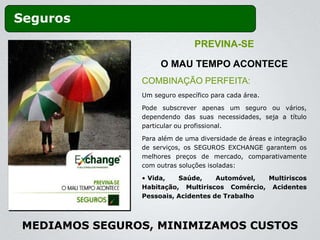 Seguros
                                PREVINA-SE

                     O MAU TEMPO ACONTECE
                COMBINAÇÃO PERFEITA:
                Um seguro específico para cada área.

                Pode subscrever apenas um seguro ou vários,
                dependendo das suas necessidades, seja a título
                particular ou profissional.

                Para além de uma diversidade de áreas e integração
                de serviços, os SEGUROS EXCHANGE garantem os
                melhores preços de mercado, comparativamente
                com outras soluções isoladas:

                • Vida,   Saúde,     Automóvel, Multiriscos
                Habitação, Multiriscos Comércio, Acidentes
                Pessoais, Acidentes de Trabalho



 MEDIAMOS SEGUROS, MINIMIZAMOS CUSTOS
 