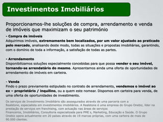 Investimentos Imobiliários

Proporcionamos-lhe soluções de compra, arrendamento e venda
de imóveis que maximizam o seu património
- Compra de imóveis
Adquirimos imóveis, extremamente bem localizados, por um valor ajustado ao praticado
pelo mercado, analisando deste modo, todas as situações e propostas imobiliárias, garantindo,
com o domínio de toda a informação, a satisfação de todas as partes.

- Arrendamento
Disponibilizamos soluções especialmente concebidas para que possa vender o seu imóvel,
tornando-se arrendatário do mesmo. Apresentamos ainda uma oferta de oportunidades de
arrendamento de imóveis em carteira.

- Venda
Findo o prazo previamente estipulado no contrato de arrendamento, vendemos o imóvel ao
ex – proprietário / inquilino, ou a quem este nomear. Dispomos em carteira para venda, de
uma oferta de oportunidades de investimento.
Os serviços de Investimento Imobiliário são asssegurados através de uma parceria com a
Realstone, especialista em investimentos imobiliários. A Realstone é uma empresa do Grupo Onebiz, líder na
prestação de serviços em franchising, com actuação nas áreas de serviços
Financeiros, Imobiliários, Consultoria especializada para PME s, Marketing, Educação e Saúde. O Grupo
Onebiz opera actualmente em 20 países através de 19 marcas próprias, com uma carteira de mais de
90.000 clientes.
 