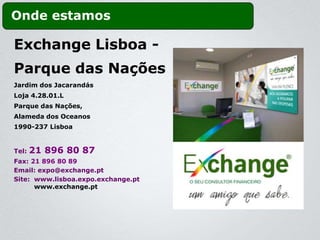 Onde estamos

Exchange Lisboa -
Parque das Nações
Jardim dos Jacarandás
Loja 4.28.01.L
Parque das Nações,
Alameda dos Oceanos
1990-237 Lisboa


Tel:   21 896 80 87
Fax: 21 896 80 89
Email: expo@exchange.pt
Site: www.lisboa.expo.exchange.pt
      www.exchange.pt
 