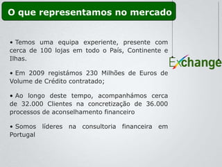 O que representamos no mercado


• Temos uma equipa experiente, presente com
cerca de 100 lojas em todo o País, Continente e
Ilhas.

• Em 2009 registámos 230 Milhões de Euros de
Volume de Crédito contratado;

• Ao longo deste tempo, acompanhámos cerca
de 32.000 Clientes na concretização de 36.000
processos de aconselhamento financeiro

• Somos líderes na consultoria financeira em
Portugal
 