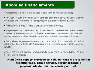Apoio ao financiamento
• Apostamos no rigor e na transparência com os nossos Clientes;

• Por isso o consultor financeiro pessoal Exchange apoia os seus clientes
no acesso ao crédito ou na renegociação dos seus créditos activos;

• Analisamos e preparamos o dossier de financiamento;

• Negociamos as condições de financiamento pretendidas pelos nossos
Clientes e comparamos as soluções financeiras existentes no mercado,
apresentando a melhor solução para a necessidade dos nossos Clientes;

• Garantimos o acompanhamento e consultoria do nosso Cliente até à
realização do contrato de financiamento a celebrar com a instituição de
crédito

• Oferecemos um serviço personalizado bem como a comodidade de um
horário à sua medida

  Num único espaço oferecemos a diversidade e preço de um
       hipermercado, com o serviço, personalização e
          proximidade de uma mercearia gourmet.
 