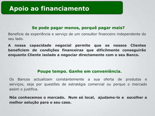 Apoio ao financiamento


             Se pode pagar menos, porquê pagar mais?
Beneficie da experiência e serviço de um consultor financeiro independente do
seu lado.
A nossa capacidade negocial permite que os nossos Clientes
beneficiem de condições financeiras que dificilmente conseguirão
enquanto Cliente isolado a negociar directamente com o seu Banco.



                Poupe tempo. Ganhe em conveniência.

Os Bancos actualizam constantemente a sua oferta de produtos e
serviços, seja por questões de estratégia comercial ou porque o mercado
assim o justifica.

Nós conhecemos o mercado. Num só local, ajudamo-lo a escolher a
melhor solução para o seu caso.
 