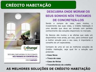 CRÉDITO HABITAÇÃO
                    DESCUBRA ONDE MORAM OS
                   SEUS SONHOS NÓS TRATAMOS
                       DE CONCRETIZÁ-LOS
                   Sendo a compra de casa, para muitos, o
                   investimento das suas vidas, o Crédito Habitação é
                   uma decisão que deve ser tomada com perfeito
                   conhecimento das soluções disponíveis no mercado.

                   Os Bancos são muitos e as ofertas que cada um
                   disponibiliza mais ainda, por isso, para conhecer qual
                   a melhor solução para o seu caso, é importante o
                   conselho de um especialista.

                   Compare de uma só vez as melhores soluções de
                   Crédito Habitação, seja qual for a solução que
                   pretende:
                   • Casa Nova
                   • Troca de casa
                   • Casa de férias
                   • Transferência de crédito

AS MELHORES SOLUÇÕES DE CRÉDITO HABITAÇÃO
 