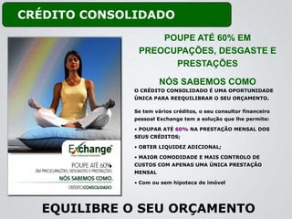 CRÉDITO CONSOLIDADO
                   POUPE ATÉ 60% EM
               PREOCUPAÇÕES, DESGASTE E
                     PRESTAÇÕES

                       NÓS SABEMOS COMO
              O CRÉDITO CONSOLIDADO É UMA OPORTUNIDADE
              ÚNICA PARA REEQUILIBRAR O SEU ORÇAMENTO.

              Se tem vários créditos, o seu consultor financeiro
              pessoal Exchange tem a solução que lhe permite:

              • POUPAR ATÉ 60% NA PRESTAÇÃO MENSAL DOS
              SEUS CRÉDITOS;

              • OBTER LIQUIDEZ ADICIONAL;

              • MAIOR COMODIDADE E MAIS CONTROLO DE
              CUSTOS COM APENAS UMA ÚNICA PRESTAÇÃO
              MENSAL

              • Com ou sem hipoteca de imóvel




  EQUILIBRE O SEU ORÇAMENTO
 