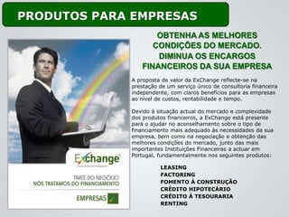 PRODUTOS PARA EMPRESAS
                     OBTENHA AS MELHORES
                    CONDIÇÕES DO MERCADO.
                     DIMINUA OS ENCARGOS
                 FINANCEIROS DA SUA EMPRESA
             A proposta de valor da ExChange reflecte-se na
             prestação de um serviço único de consultoria financeira
             independente, com claros benefícios para as empresas
             ao nível de custos, rentabilidade e tempo.

             Devido à situação actual do mercado e complexidade
             dos produtos financeiros, a ExChange está presente
             para o ajudar no aconselhamento sobre o tipo de
             financiamento mais adequado às necessidades da sua
             empresa, bem como na negociação e obtenção das
             melhores condições do mercado, junto das mais
             importantes Instituições Financeiras a actuar em
             Portugal, fundamentalmente nos seguintes produtos:

                       LEASING
                       FACTORING
                       FOMENTO À CONSTRUÇÃO
                       CRÉDITO HIPOTECÁRIO
                       CRÉDITO À TESOURARIA
                       RENTING
 
