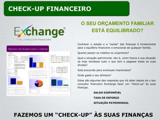 CHECK-UP FINANCEIRO

                                                   O SEU ORÇAMENTO FAMILIAR
                                                       ESTÁ EQUILIBRADO?

                                                 Conhecer o estado e a “saúde” das finanças é fundamental
R e s u m o d o O u tp u t p a ra o C lie n te
                                                 para o equilíbrio financeiro e emocional de qualquer família.

                                                 Quanto pesam os créditos no orçamento?

                                                 Qual a situação patrimonial, isto é, como ficaria a sua situação
                                                 se hoje vendesse tudo o que tem e pagasse todas as suas
                                                 dívidas?

                                                 Está precavido para eventuais imprevistos?

                                                 Onde gasta o seu dinheiro?

                                                 Estas são algumas das respostas que irá obter depois de o seu
                                                 consultor financeiro Exchange fazer um “check-up” às suas
                                                 finanças.

                                                              SALDO DISPONÍVEL

                                                              TAXA DE ESFORÇO

                                                              SITUAÇÃO PATRIMONIAL




      FAZEMOS UM “CHECK-UP” ÀS SUAS FINANÇAS
 