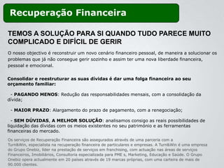 Recuperação Financeira

TEMOS A SOLUÇÃO PARA SI QUANDO TUDO PARECE MUITO
COMPLICADO E DIFÍCIL DE GERIR
O nosso objectivo é reconstruir um novo cenário financeiro pessoal, de maneira a solucionar os
problemas que já não consegue gerir sozinho e assim ter uma nova liberdade financeira,
pessoal e emocional.


Consolidar e reestruturar as suas dívidas é dar uma folga financeira ao seu
orçamento familiar:

 - PAGANDO MENOS: Redução das responsabilidades mensais, com a consolidação da
dívida;

 - MAIOR PRAZO: Alargamento do prazo de pagamento, com a renegociação;

  - SEM DÚVIDAS, A MELHOR SOLUÇÃO: analisamos consigo as reais possibilidades de
liquidação das dívidas com os meios existentes no seu património e as ferramentas
financeiras do mercado.
Os serviços de Recuperação Financeira são assegurados através de uma parceria com a
Turn&Win, especialista na recuperação financeira de particulares e empresas. A Turn&Win é uma empresa
do Grupo Onebiz, líder na prestação de serviços em franchising, com actuação nas áreas de serviços
Financeiros, Imobiliários, Consultoria especializada para PME s, Marketing, Educação e Saúde. O Grupo
Onebiz opera actualmente em 20 países através de 19 marcas próprias, com uma carteira de mais de
90.000 clientes.
 
