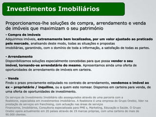 Investimentos Imobiliários

Proporcionamos-lhe soluções de compra, arrendamento e venda
de imóveis que maximizam o seu património
- Compra de imóveis
Adquirimos imóveis, extremamente bem localizados, por um valor ajustado ao praticado
pelo mercado, analisando deste modo, todas as situações e propostas
imobiliárias, garantindo, com o domínio de toda a informação, a satisfação de todas as partes.

- Arrendamento
Disponibilizamos soluções especialmente concebidas para que possa vender o seu
imóvel, tornando-se arrendatário do mesmo. Apresentamos ainda uma oferta de
oportunidades de arrendamento de imóveis em carteira.

- Venda
Findo o prazo previamente estipulado no contrato de arrendamento, vendemos o imóvel ao
ex – proprietário / inquilino, ou a quem este nomear. Dispomos em carteira para venda, de
uma oferta de oportunidades de investimento.
Os serviços de Investimento Imobiliário são asssegurados através de uma parceria com a
Realstone, especialista em investimentos imobiliários. A Realstone é uma empresa do Grupo Onebiz, líder na
prestação de serviços em franchising, com actuação nas áreas de serviços
Financeiros, Imobiliários, Consultoria especializada para PME s, Marketing, Educação e Saúde. O Grupo
Onebiz opera actualmente em 20 países através de 19 marcas próprias, com uma carteira de mais de
90.000 clientes.
 
