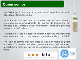 Quem somos

• A Exchange é uma marca da empresa Changebiz – Rede de
Consultores Financeiros, SA.

• Resulta de uma parceria de sucesso entre o Grupo Onebiz,
referência no desenvolvimento de marcas de franchising em
Portugal e da General Electric, multinacional americana presente
em mais de 100 países

• Somos uma rede de aconselhamento financeiro independente
e estamos a actuar no mercado português desde Março de 2002

• O facto de sermos independentes dá-nos o privilégio de poder
apresentar a melhor solução, garantindo uma poupança real
mensal, bem como um serviço de consultoria e aconselhamento
único
 