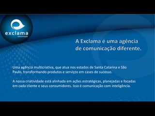 Uma agência multicriativa, que atua nos estados de Santa Catarina e São
Paulo, transformando produtos e serviços em cases de sucesso.

A nossa criatividade está alinhada em ações estratégicas, planejadas e focadas
em cada cliente e seus consumidores. Isso é comunicação com inteligência.
 