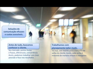 Soluções de
comunicação eficazes
 e custos acessíveis.



     Antes de tudo, buscamos                 Trabalhamos com
     conhecer o cliente.                     planejamento tailor made.
     Seu mercado, pontos fortes              Ou seja, sob medida para o tamanho da
     e fracos, diferenciais, concorrência.   verba do cliente. Assim, cada verba é
     Assim, podemos trabalhar com mais       investida de maneira enxuta e inteligente.
     precisão e foco nos resultados.
 