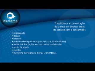 Trabalhamos a comunicação
                                             do cliente em diversas áreas
                                            de contato com o consumidor.
• propaganda
• design
• internet
• trade marketing (voltado para lojistas e distribuidores)
• below the line (ações fora das mídias tradicionais)
• ponto de venda
• eventos
• marketing direto (mídia direta, segmentada)
 