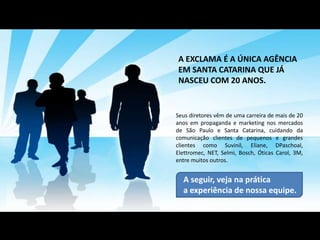 A EXCLAMA É A ÚNICA AGÊNCIA
EM SANTA CATARINA QUE JÁ
NASCEU COM 20 ANOS.


Seus diretores vêm de uma carreira de mais de 20
anos em propaganda e marketing nos mercados
de São Paulo e Santa Catarina, cuidando da
comunicação clientes de pequenos e grandes
clientes como Suvinil, Eliane, DPaschoal,
Elettromec, NET, Selmi, Bosch, Óticas Carol, 3M,
entre muitos outros.


  A seguir, veja na prática
  a experiência de nossa equipe.
 