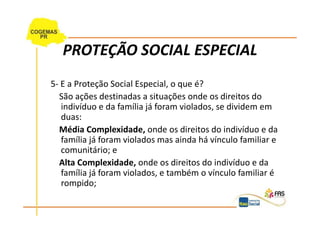 PROTEÇÃO SOCIAL ESPECIAL
5- E a Proteção Social Especial, o que é?
  São ações destinadas a situações onde os direitos do
   indivíduo e da família já foram violados, se dividem em
   duas:
  Média Complexidade, onde os direitos do indivíduo e da
   família já foram violados mas ainda há vínculo familiar e
   comunitário; e
  Alta Complexidade, onde os direitos do indivíduo e da
   família já foram violados, e também o vínculo familiar é
   rompido;
 