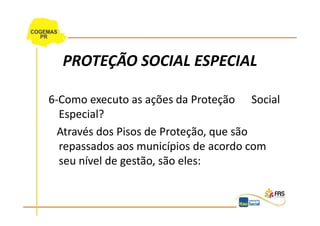 PROTEÇÃO SOCIAL ESPECIAL

6-Como executo as ações da Proteção Social
  Especial?
  Através dos Pisos de Proteção, que são
  repassados aos municípios de acordo com
  seu nível de gestão, são eles:
 