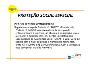 PROTEÇÃO SOCIAL ESPECIAL
Piso Fixo de Média Complexidade I:
Regulamentado pela Portaria nº. 460/07, alterada pela
 Portaria nº 843/10, custeia a oferta de serviços de
 enfrentamento à violência, ao abuso e à exploração sexual
 a crianças e adolescentes, nos Centros de Referência
 Especializado de Assistência Social (CREAS) o valor varia de
 acordo com o nível de gestão e número de habitantes,
 entre R$ 4.500,00 e R$ 13.000,00/CREAS. Com a tipificação
 esse serviço foi incluído no PAEFI;
 