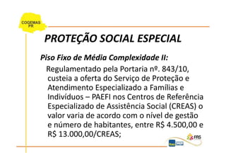 PROTEÇÃO SOCIAL ESPECIAL
Piso Fixo de Média Complexidade II:
  Regulamentado pela Portaria nº. 843/10,
  custeia a oferta do Serviço de Proteção e
  Atendimento Especializado a Famílias e
  Indivíduos – PAEFI nos Centros de Referência
  Especializado de Assistência Social (CREAS) o
  valor varia de acordo com o nível de gestão
  e número de habitantes, entre R$ 4.500,00 e
  R$ 13.000,00/CREAS;
 