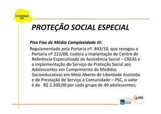 PROTEÇÃO SOCIAL ESPECIAL
Piso Fixo de Média Complexidade III:
Regulamentado pela Portaria nº. 843/10, que revogou a
 Portaria nº 222/08, custeia a implantação de Centro de
 Referência Especializado de Assistência Social – CREAS e
 a implementação do Serviço de Proteção Social aos
 Adolescentes em Cumprimento de Medidas
 Socioeducativas em Meio Aberto de Liberdade Assistida
 e de Prestação de Serviço à Comunidade – PSC, o valor
 é de R$ 2.200,00 por cada grupo de 40 adolescentes;
 