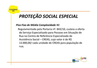 PROTEÇÃO SOCIAL ESPECIAL
Piso Fixo de Média Complexidade IV:
  Regulamentado pela Portaria nº. 843/10, custeia a oferta
   do Serviço Especializado para Pessoas em Situação de
   Rua no Centro de Referência Especializado de
   Assistência Social – CREAS, cujo valor é de R$
   13.000,00/ cada unidade de CREAS para população de
   rua;
 