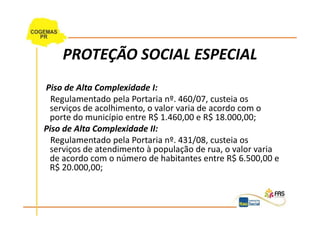 PROTEÇÃO SOCIAL ESPECIAL
Piso de Alta Complexidade I:
  Regulamentado pela Portaria nº. 460/07, custeia os
 serviços de acolhimento, o valor varia de acordo com o
 porte do município entre R$ 1.460,00 e R$ 18.000,00;
Piso de Alta Complexidade II:
  Regulamentado pela Portaria nº. 431/08, custeia os
 serviços de atendimento à população de rua, o valor varia
 de acordo com o número de habitantes entre R$ 6.500,00 e
 R$ 20.000,00;
 
