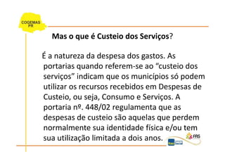 Mas o que é Custeio dos Serviços?

É a natureza da despesa dos gastos. As
portarias quando referem-se ao “custeio dos
serviços” indicam que os municípios só podem
utilizar os recursos recebidos em Despesas de
Custeio, ou seja, Consumo e Serviços. A
portaria nº. 448/02 regulamenta que as
despesas de custeio são aquelas que perdem
normalmente sua identidade física e/ou tem
sua utilização limitada a dois anos.
 