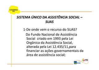 SISTEMA ÚNICO DA ASSISTÊNCIA SOCIAL –
               SUAS

   1-De onde vem o recurso do SUAS?
     Do Fundo Nacional de Assistência
     Social criado em 1993 pela Lei
     Orgânica da Assistência Social,
     alterada pela Lei 12.435/11,para
     financiar as ações governamentais da
     área de assistência social;
 