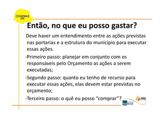 Então, no que eu posso gastar?
Deve haver um entendimento entre as ações previstas
 nas portarias e a estrutura do município para executar
 essas ações.
-Primeiro passo: planejar em conjunto com os
 responsáveis pelo Orçamento as ações a serem
 executadas;
-Segundo passo: quanto eu tenho de recurso para
 executar essas ações, elas devem estar previstas no
 orçamento;
-Terceiro passo: o quê eu posso “comprar”?
 