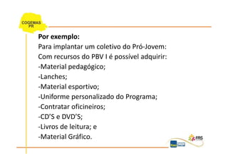 Por exemplo:
Para implantar um coletivo do Pró-Jovem:
Com recursos do PBV I é possível adquirir:
-Material pedagógico;
-Lanches;
-Material esportivo;
-Uniforme personalizado do Programa;
-Contratar oficineiros;
-CD’S e DVD’S;
-Livros de leitura; e
-Material Gráfico.
 