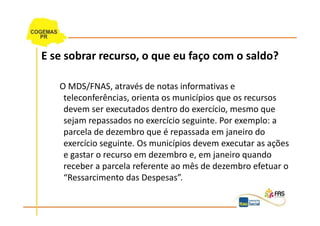 E se sobrar recurso, o que eu faço com o saldo?

   O MDS/FNAS, através de notas informativas e
    teleconferências, orienta os municípios que os recursos
    devem ser executados dentro do exercício, mesmo que
    sejam repassados no exercício seguinte. Por exemplo: a
    parcela de dezembro que é repassada em janeiro do
    exercício seguinte. Os municípios devem executar as ações
    e gastar o recurso em dezembro e, em janeiro quando
    receber a parcela referente ao mês de dezembro efetuar o
    “Ressarcimento das Despesas”.
 