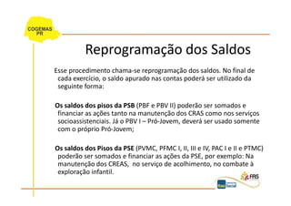 Reprogramação dos Saldos
Esse procedimento chama-se reprogramação dos saldos. No final de
 cada exercício, o saldo apurado nas contas poderá ser utilizado da
 seguinte forma:

Os saldos dos pisos da PSB (PBF e PBV II) poderão ser somados e
 financiar as ações tanto na manutenção dos CRAS como nos serviços
 socioassistenciais. Já o PBV I – Pró-Jovem, deverá ser usado somente
 com o próprio Pró-Jovem;

Os saldos dos Pisos da PSE (PVMC, PFMC I, II, III e IV, PAC I e II e PTMC)
 poderão ser somados e financiar as ações da PSE, por exemplo: Na
 manutenção dos CREAS, no serviço de acolhimento, no combate à
 exploração infantil.
 
