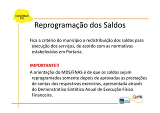 Reprogramação dos Saldos
Fica a critério do município a redistribuição dos saldos para
 execução dos serviços, de acordo com as normativas
 estabelecidas em Portaria.

IMPORTANTE!!
A orientação do MDS/FNAS é de que os saldos sejam
 reprogramados somente depois de aprovadas as prestações
 de contas dos respectivos exercícios, apresentada através
 do Demonstrativo Sintético Anual de Execução Físico
 Financeira.
 